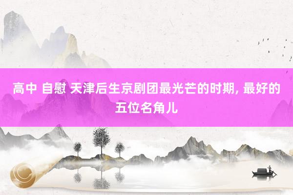 高中 自慰 天津后生京剧团最光芒的时期， 最好的五位名角儿