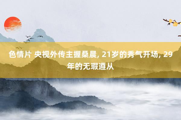 色情片 央视外传主握桑晨， 21岁的秀气开场， 29年的无瑕遵从