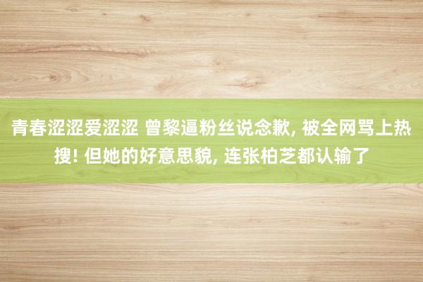 青春涩涩爱涩涩 曾黎逼粉丝说念歉， 被全网骂上热搜! 但她的好意思貌， 连张柏芝都认输了