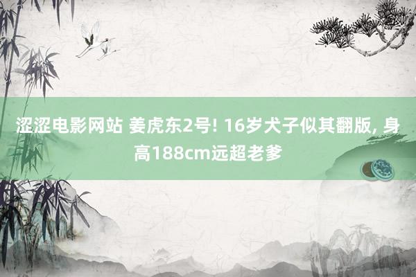 涩涩电影网站 姜虎东2号! 16岁犬子似其翻版， 身高188cm远超老爹