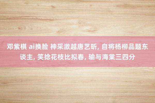 邓紫棋 ai换脸 神采激越唐艺昕， 自将杨柳品题东谈主， 笑捻花枝比拟春， 输与海棠三四分