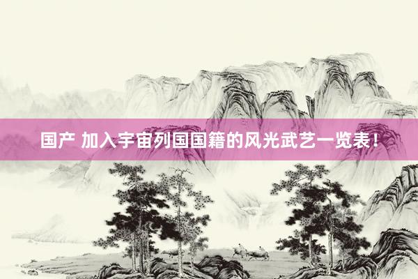 国产 加入宇宙列国国籍的风光武艺一览表！