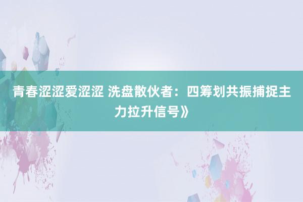 青春涩涩爱涩涩 洗盘散伙者:四筹划共振捕捉主力拉升信号》