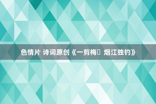 色情片 诗词原创《一剪梅・烟江独钓》