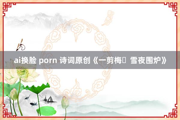 ai换脸 porn 诗词原创《一剪梅・雪夜围炉》