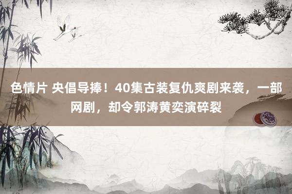 色情片 央倡导捧！40集古装复仇爽剧来袭，一部网剧，却令郭涛黄奕演碎裂