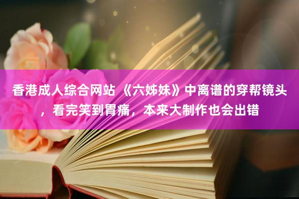 香港成人综合网站 《六姊妹》中离谱的穿帮镜头，看完笑到胃痛，本来大制作也会出错