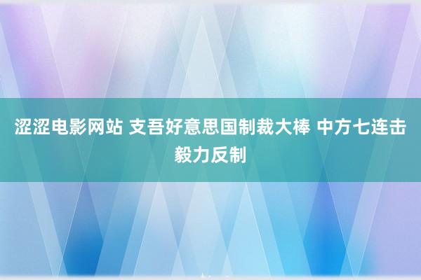 涩涩电影网站 支吾好意思国制裁大棒 中方七连击毅力反制