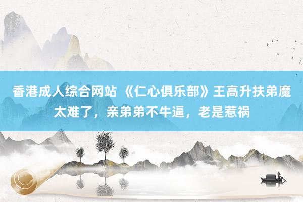 香港成人综合网站 《仁心俱乐部》王高升扶弟魔太难了，亲弟弟不牛逼，老是惹祸