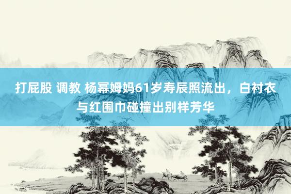 打屁股 调教 杨幂姆妈61岁寿辰照流出，白衬衣与红围巾碰撞出别样芳华