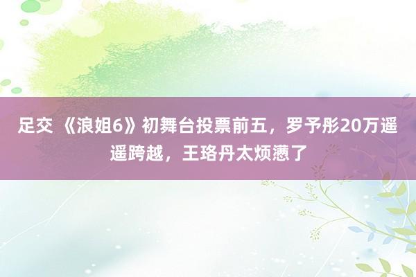 足交 《浪姐6》初舞台投票前五，罗予彤20万遥遥跨越，王珞丹太烦懑了